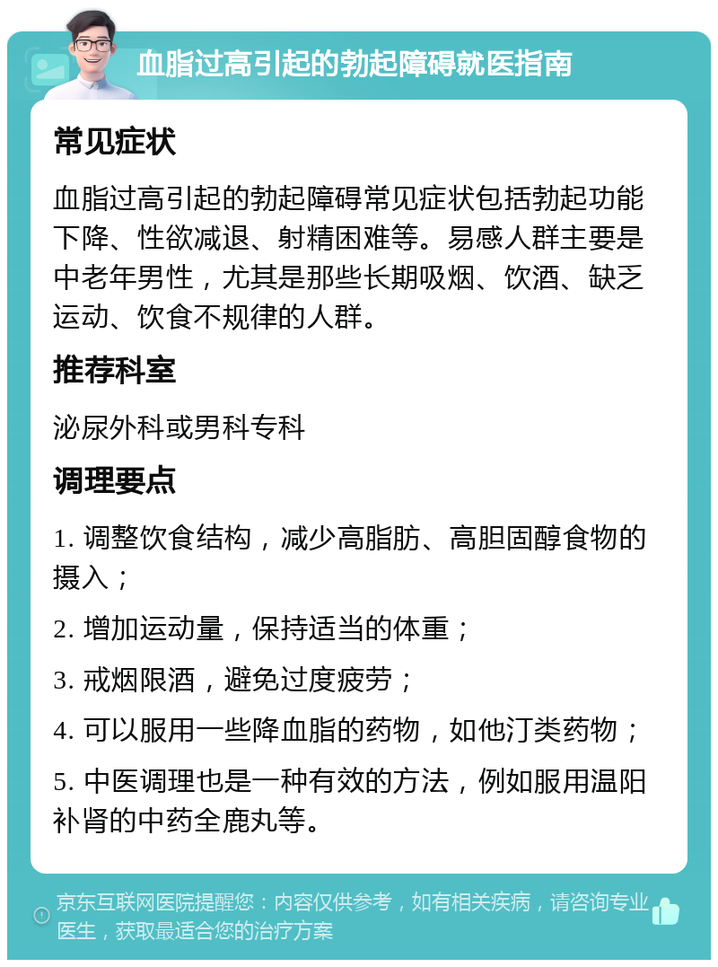 血脂过高引起的勃起障碍就医指南 常见症状 血脂过高引起的勃起障碍常见症状包括勃起功能下降、性欲减退、射精困难等。易感人群主要是中老年男性，尤其是那些长期吸烟、饮酒、缺乏运动、饮食不规律的人群。 推荐科室 泌尿外科或男科专科 调理要点 1. 调整饮食结构，减少高脂肪、高胆固醇食物的摄入； 2. 增加运动量，保持适当的体重； 3. 戒烟限酒，避免过度疲劳； 4. 可以服用一些降血脂的药物，如他汀类药物； 5. 中医调理也是一种有效的方法，例如服用温阳补肾的中药全鹿丸等。