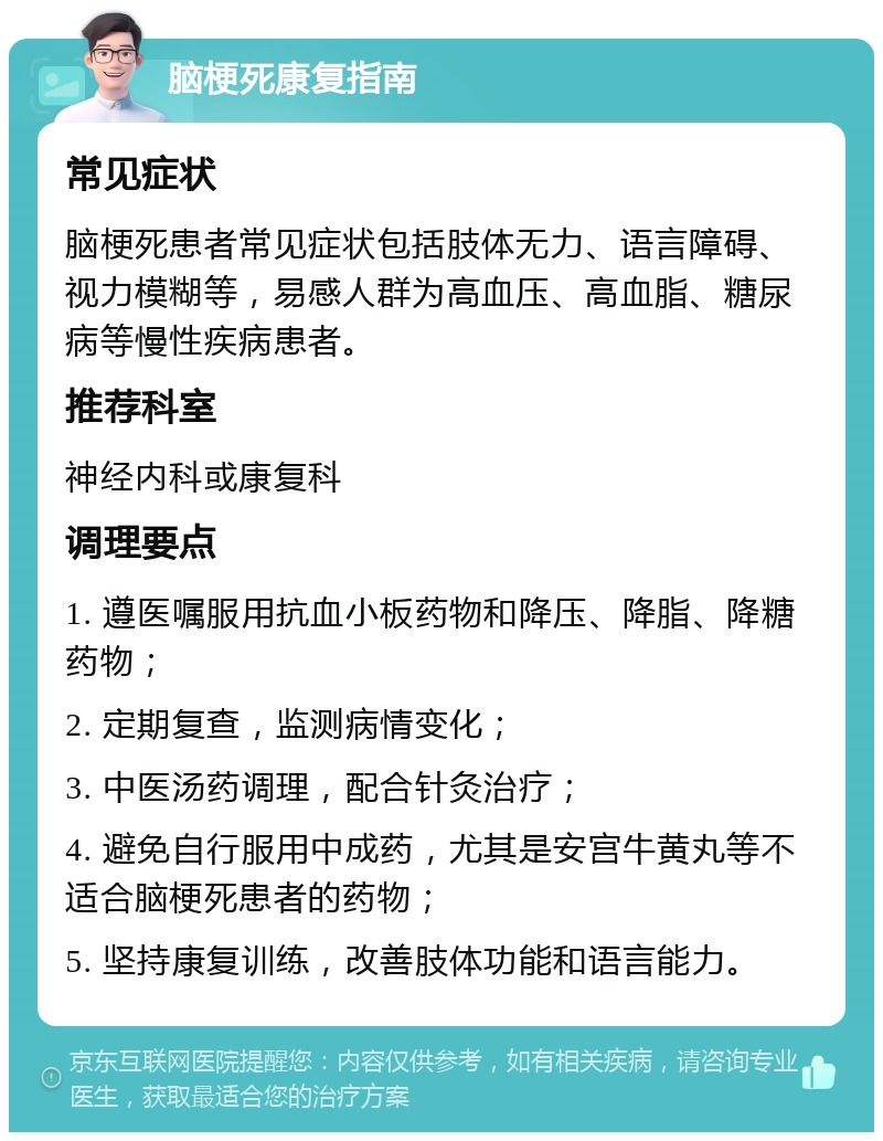 脑梗死康复指南 常见症状 脑梗死患者常见症状包括肢体无力、语言障碍、视力模糊等，易感人群为高血压、高血脂、糖尿病等慢性疾病患者。 推荐科室 神经内科或康复科 调理要点 1. 遵医嘱服用抗血小板药物和降压、降脂、降糖药物； 2. 定期复查，监测病情变化； 3. 中医汤药调理，配合针灸治疗； 4. 避免自行服用中成药，尤其是安宫牛黄丸等不适合脑梗死患者的药物； 5. 坚持康复训练，改善肢体功能和语言能力。