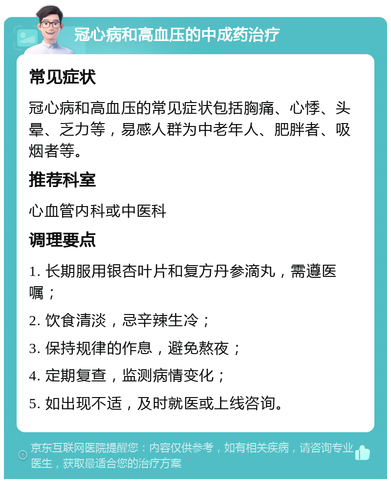 冠心病和高血压的中成药治疗 常见症状 冠心病和高血压的常见症状包括胸痛、心悸、头晕、乏力等，易感人群为中老年人、肥胖者、吸烟者等。 推荐科室 心血管内科或中医科 调理要点 1. 长期服用银杏叶片和复方丹参滴丸，需遵医嘱； 2. 饮食清淡，忌辛辣生冷； 3. 保持规律的作息，避免熬夜； 4. 定期复查，监测病情变化； 5. 如出现不适，及时就医或上线咨询。