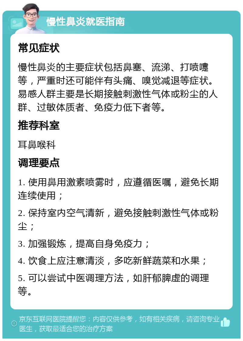 慢性鼻炎就医指南 常见症状 慢性鼻炎的主要症状包括鼻塞、流涕、打喷嚏等，严重时还可能伴有头痛、嗅觉减退等症状。易感人群主要是长期接触刺激性气体或粉尘的人群、过敏体质者、免疫力低下者等。 推荐科室 耳鼻喉科 调理要点 1. 使用鼻用激素喷雾时，应遵循医嘱，避免长期连续使用； 2. 保持室内空气清新，避免接触刺激性气体或粉尘； 3. 加强锻炼，提高自身免疫力； 4. 饮食上应注意清淡，多吃新鲜蔬菜和水果； 5. 可以尝试中医调理方法，如肝郁脾虚的调理等。