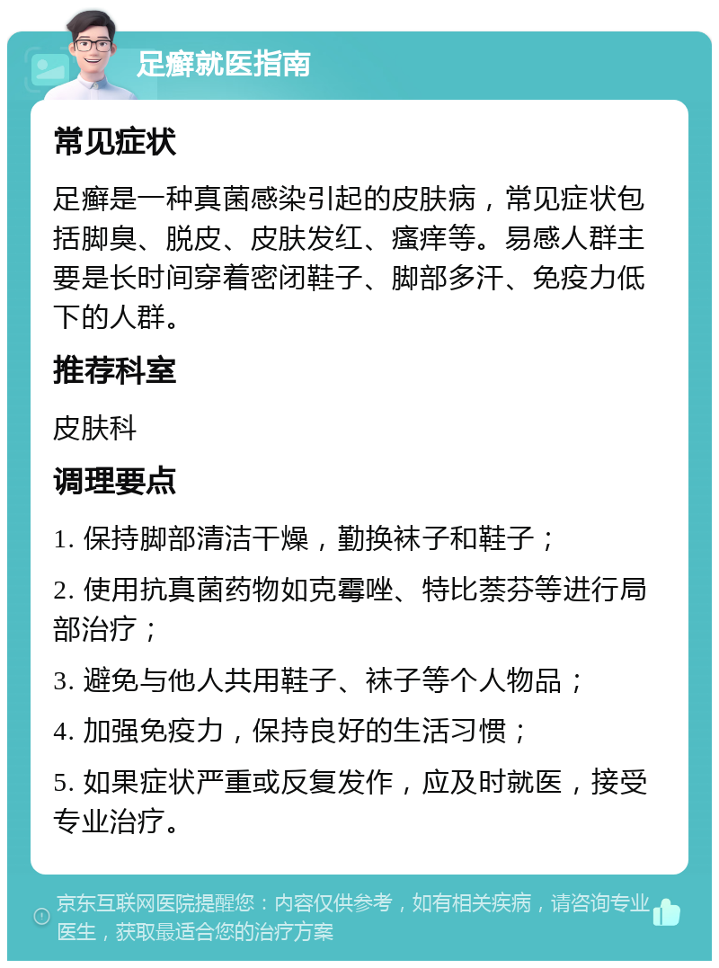 足癣就医指南 常见症状 足癣是一种真菌感染引起的皮肤病，常见症状包括脚臭、脱皮、皮肤发红、瘙痒等。易感人群主要是长时间穿着密闭鞋子、脚部多汗、免疫力低下的人群。 推荐科室 皮肤科 调理要点 1. 保持脚部清洁干燥，勤换袜子和鞋子； 2. 使用抗真菌药物如克霉唑、特比萘芬等进行局部治疗； 3. 避免与他人共用鞋子、袜子等个人物品； 4. 加强免疫力，保持良好的生活习惯； 5. 如果症状严重或反复发作，应及时就医，接受专业治疗。