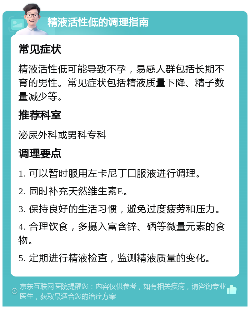 精液活性低的调理指南 常见症状 精液活性低可能导致不孕，易感人群包括长期不育的男性。常见症状包括精液质量下降、精子数量减少等。 推荐科室 泌尿外科或男科专科 调理要点 1. 可以暂时服用左卡尼丁口服液进行调理。 2. 同时补充天然维生素E。 3. 保持良好的生活习惯，避免过度疲劳和压力。 4. 合理饮食，多摄入富含锌、硒等微量元素的食物。 5. 定期进行精液检查，监测精液质量的变化。