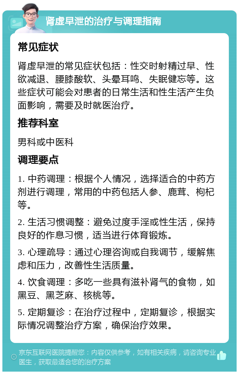 肾虚早泄的治疗与调理指南 常见症状 肾虚早泄的常见症状包括：性交时射精过早、性欲减退、腰膝酸软、头晕耳鸣、失眠健忘等。这些症状可能会对患者的日常生活和性生活产生负面影响，需要及时就医治疗。 推荐科室 男科或中医科 调理要点 1. 中药调理：根据个人情况，选择适合的中药方剂进行调理，常用的中药包括人参、鹿茸、枸杞等。 2. 生活习惯调整：避免过度手淫或性生活，保持良好的作息习惯，适当进行体育锻炼。 3. 心理疏导：通过心理咨询或自我调节，缓解焦虑和压力，改善性生活质量。 4. 饮食调理：多吃一些具有滋补肾气的食物，如黑豆、黑芝麻、核桃等。 5. 定期复诊：在治疗过程中，定期复诊，根据实际情况调整治疗方案，确保治疗效果。