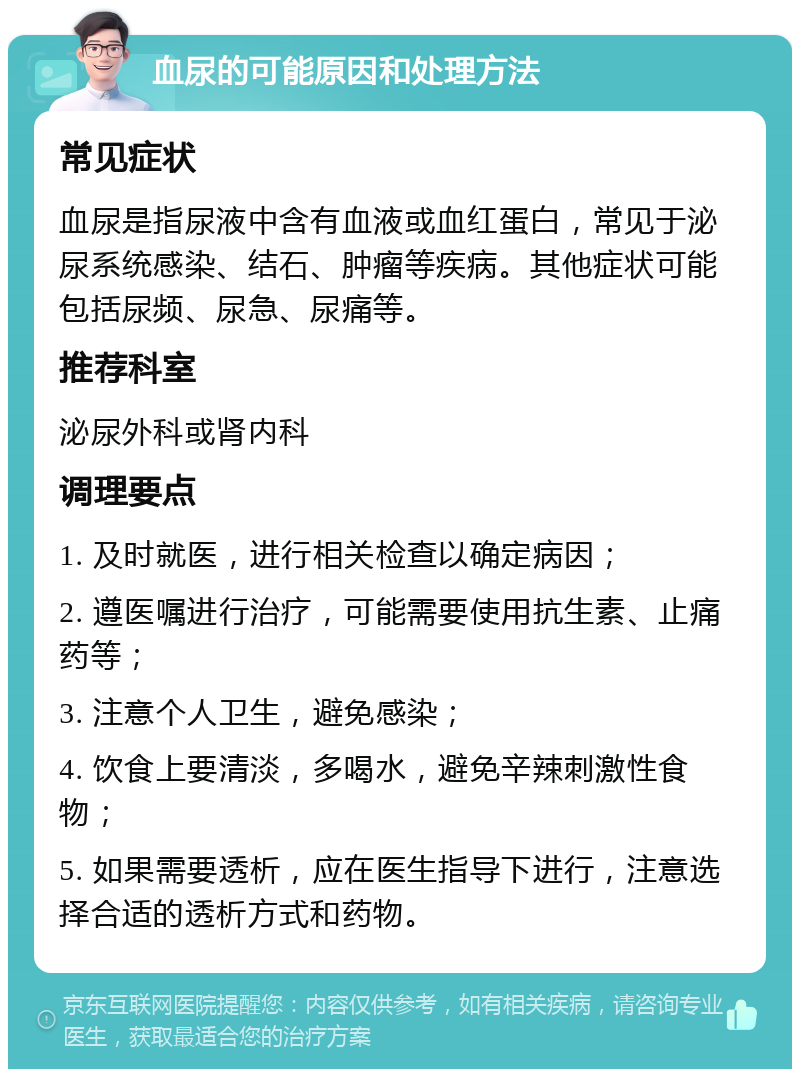 血尿的可能原因和处理方法 常见症状 血尿是指尿液中含有血液或血红蛋白，常见于泌尿系统感染、结石、肿瘤等疾病。其他症状可能包括尿频、尿急、尿痛等。 推荐科室 泌尿外科或肾内科 调理要点 1. 及时就医，进行相关检查以确定病因； 2. 遵医嘱进行治疗，可能需要使用抗生素、止痛药等； 3. 注意个人卫生，避免感染； 4. 饮食上要清淡，多喝水，避免辛辣刺激性食物； 5. 如果需要透析，应在医生指导下进行，注意选择合适的透析方式和药物。