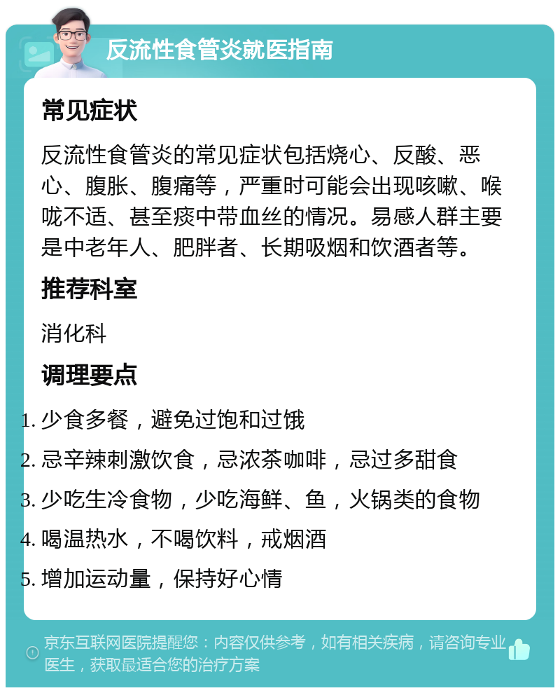 反流性食管炎就医指南 常见症状 反流性食管炎的常见症状包括烧心、反酸、恶心、腹胀、腹痛等，严重时可能会出现咳嗽、喉咙不适、甚至痰中带血丝的情况。易感人群主要是中老年人、肥胖者、长期吸烟和饮酒者等。 推荐科室 消化科 调理要点 少食多餐，避免过饱和过饿 忌辛辣刺激饮食，忌浓茶咖啡，忌过多甜食 少吃生冷食物，少吃海鲜、鱼，火锅类的食物 喝温热水，不喝饮料，戒烟酒 增加运动量，保持好心情