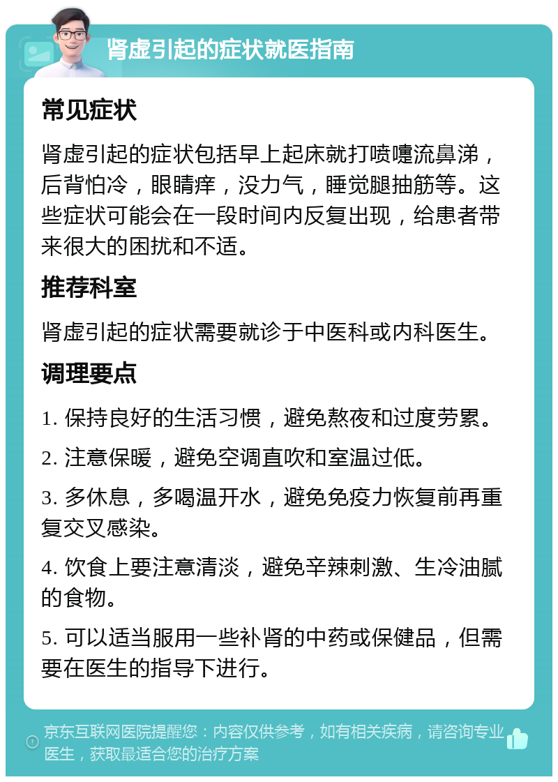 肾虚引起的症状就医指南 常见症状 肾虚引起的症状包括早上起床就打喷嚏流鼻涕，后背怕冷，眼睛痒，没力气，睡觉腿抽筋等。这些症状可能会在一段时间内反复出现，给患者带来很大的困扰和不适。 推荐科室 肾虚引起的症状需要就诊于中医科或内科医生。 调理要点 1. 保持良好的生活习惯，避免熬夜和过度劳累。 2. 注意保暖，避免空调直吹和室温过低。 3. 多休息，多喝温开水，避免免疫力恢复前再重复交叉感染。 4. 饮食上要注意清淡，避免辛辣刺激、生冷油腻的食物。 5. 可以适当服用一些补肾的中药或保健品，但需要在医生的指导下进行。