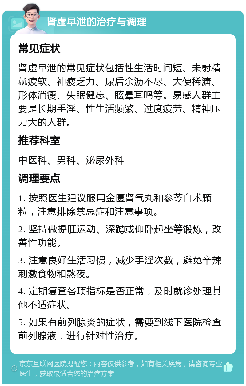 肾虚早泄的治疗与调理 常见症状 肾虚早泄的常见症状包括性生活时间短、未射精就疲软、神疲乏力、尿后余沥不尽、大便稀溏、形体消瘦、失眠健忘、眩晕耳鸣等。易感人群主要是长期手淫、性生活频繁、过度疲劳、精神压力大的人群。 推荐科室 中医科、男科、泌尿外科 调理要点 1. 按照医生建议服用金匮肾气丸和参苓白术颗粒，注意排除禁忌症和注意事项。 2. 坚持做提肛运动、深蹲或仰卧起坐等锻炼，改善性功能。 3. 注意良好生活习惯，减少手淫次数，避免辛辣刺激食物和熬夜。 4. 定期复查各项指标是否正常，及时就诊处理其他不适症状。 5. 如果有前列腺炎的症状，需要到线下医院检查前列腺液，进行针对性治疗。