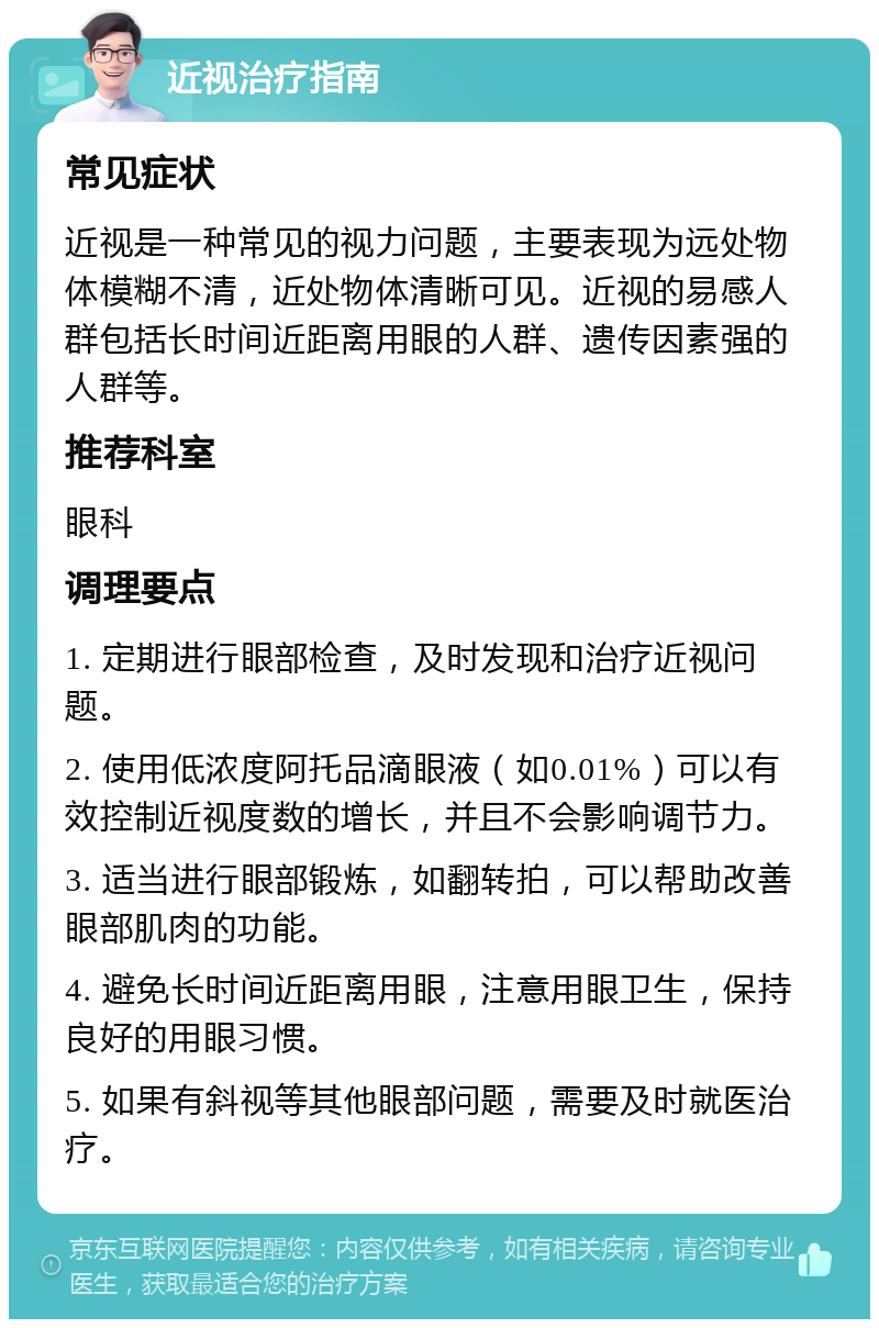 近视治疗指南 常见症状 近视是一种常见的视力问题，主要表现为远处物体模糊不清，近处物体清晰可见。近视的易感人群包括长时间近距离用眼的人群、遗传因素强的人群等。 推荐科室 眼科 调理要点 1. 定期进行眼部检查，及时发现和治疗近视问题。 2. 使用低浓度阿托品滴眼液（如0.01%）可以有效控制近视度数的增长，并且不会影响调节力。 3. 适当进行眼部锻炼，如翻转拍，可以帮助改善眼部肌肉的功能。 4. 避免长时间近距离用眼，注意用眼卫生，保持良好的用眼习惯。 5. 如果有斜视等其他眼部问题，需要及时就医治疗。