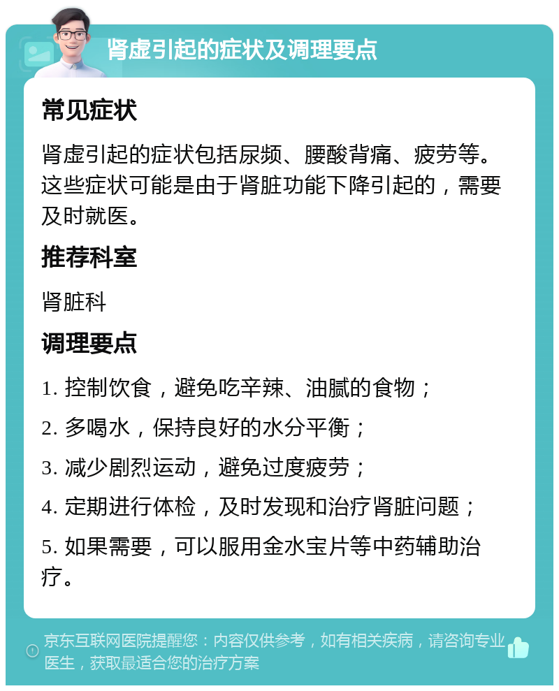 肾虚引起的症状及调理要点 常见症状 肾虚引起的症状包括尿频、腰酸背痛、疲劳等。这些症状可能是由于肾脏功能下降引起的，需要及时就医。 推荐科室 肾脏科 调理要点 1. 控制饮食，避免吃辛辣、油腻的食物； 2. 多喝水，保持良好的水分平衡； 3. 减少剧烈运动，避免过度疲劳； 4. 定期进行体检，及时发现和治疗肾脏问题； 5. 如果需要，可以服用金水宝片等中药辅助治疗。