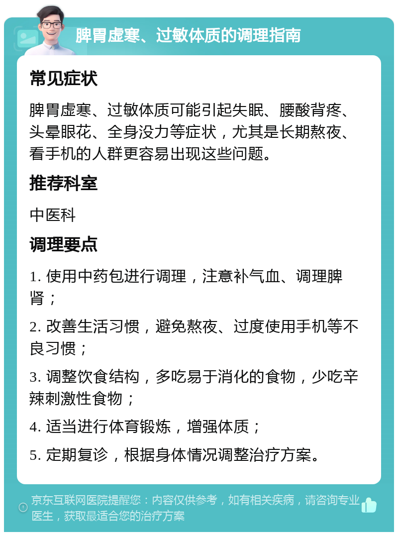 脾胃虚寒、过敏体质的调理指南 常见症状 脾胃虚寒、过敏体质可能引起失眠、腰酸背疼、头晕眼花、全身没力等症状，尤其是长期熬夜、看手机的人群更容易出现这些问题。 推荐科室 中医科 调理要点 1. 使用中药包进行调理，注意补气血、调理脾肾； 2. 改善生活习惯，避免熬夜、过度使用手机等不良习惯； 3. 调整饮食结构，多吃易于消化的食物，少吃辛辣刺激性食物； 4. 适当进行体育锻炼，增强体质； 5. 定期复诊，根据身体情况调整治疗方案。