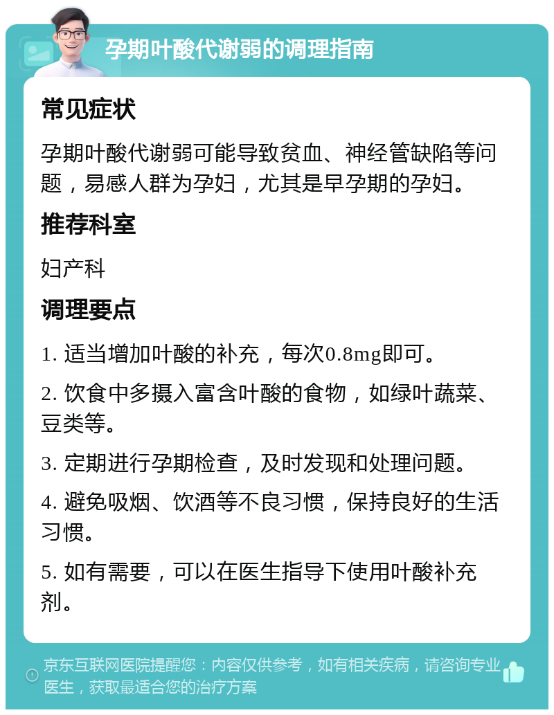 孕期叶酸代谢弱的调理指南 常见症状 孕期叶酸代谢弱可能导致贫血、神经管缺陷等问题，易感人群为孕妇，尤其是早孕期的孕妇。 推荐科室 妇产科 调理要点 1. 适当增加叶酸的补充，每次0.8mg即可。 2. 饮食中多摄入富含叶酸的食物，如绿叶蔬菜、豆类等。 3. 定期进行孕期检查，及时发现和处理问题。 4. 避免吸烟、饮酒等不良习惯，保持良好的生活习惯。 5. 如有需要，可以在医生指导下使用叶酸补充剂。