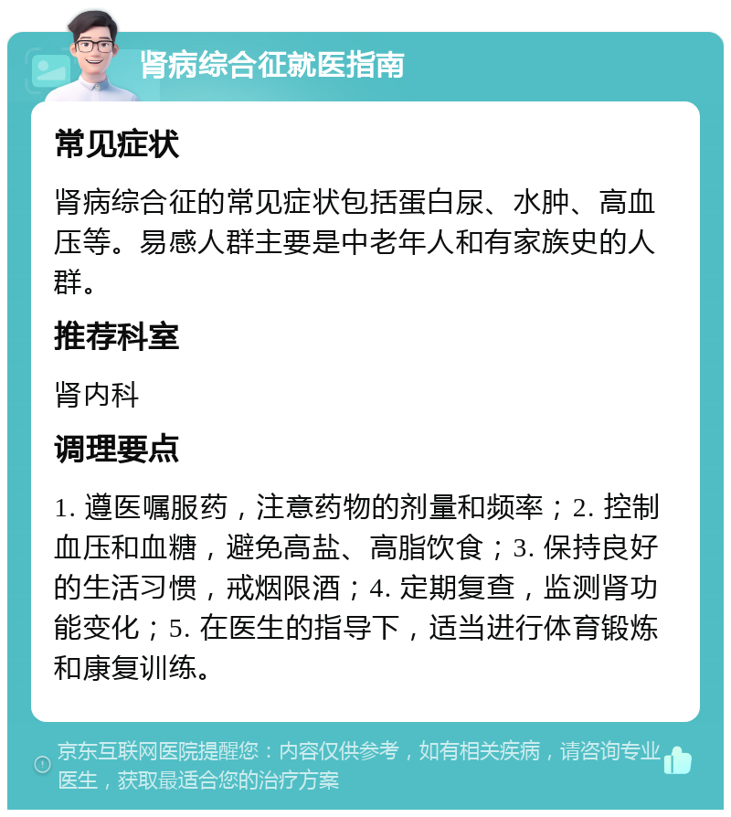 肾病综合征就医指南 常见症状 肾病综合征的常见症状包括蛋白尿、水肿、高血压等。易感人群主要是中老年人和有家族史的人群。 推荐科室 肾内科 调理要点 1. 遵医嘱服药，注意药物的剂量和频率；2. 控制血压和血糖，避免高盐、高脂饮食；3. 保持良好的生活习惯，戒烟限酒；4. 定期复查，监测肾功能变化；5. 在医生的指导下，适当进行体育锻炼和康复训练。