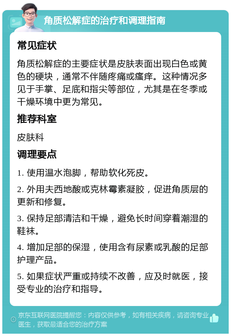 角质松解症的治疗和调理指南 常见症状 角质松解症的主要症状是皮肤表面出现白色或黄色的硬块，通常不伴随疼痛或瘙痒。这种情况多见于手掌、足底和指尖等部位，尤其是在冬季或干燥环境中更为常见。 推荐科室 皮肤科 调理要点 1. 使用温水泡脚，帮助软化死皮。 2. 外用夫西地酸或克林霉素凝胶，促进角质层的更新和修复。 3. 保持足部清洁和干燥，避免长时间穿着潮湿的鞋袜。 4. 增加足部的保湿，使用含有尿素或乳酸的足部护理产品。 5. 如果症状严重或持续不改善，应及时就医，接受专业的治疗和指导。