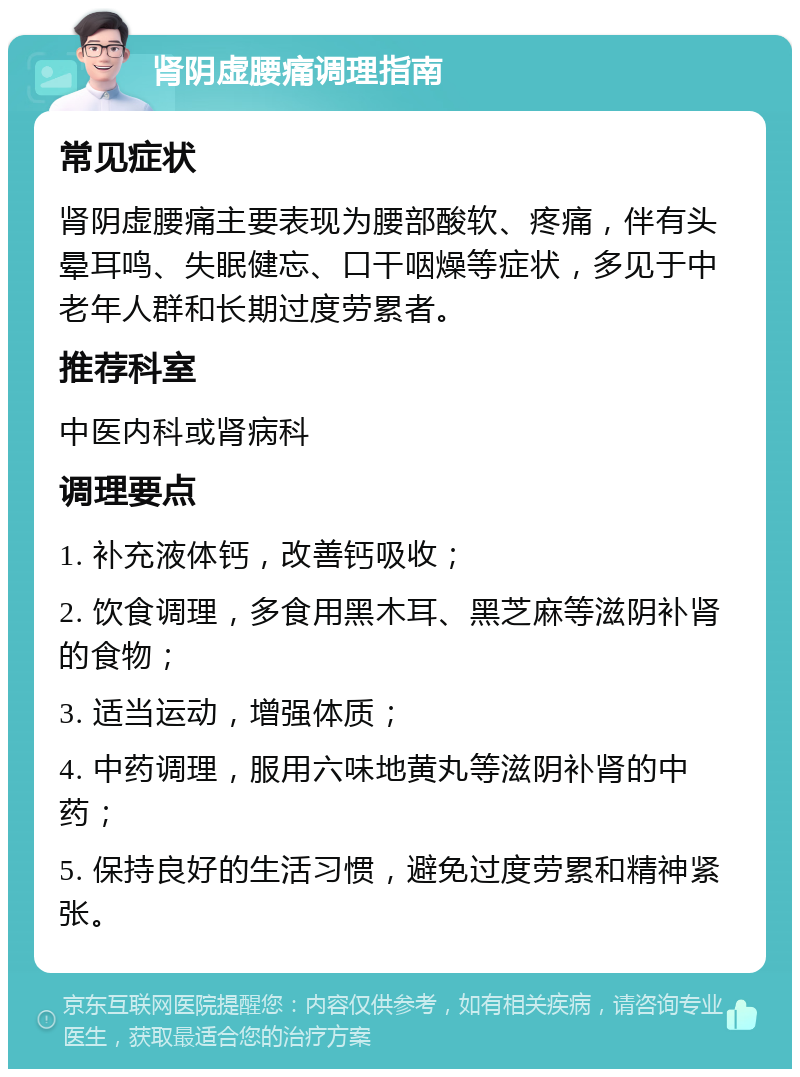 肾阴虚腰痛调理指南 常见症状 肾阴虚腰痛主要表现为腰部酸软、疼痛，伴有头晕耳鸣、失眠健忘、口干咽燥等症状，多见于中老年人群和长期过度劳累者。 推荐科室 中医内科或肾病科 调理要点 1. 补充液体钙，改善钙吸收； 2. 饮食调理，多食用黑木耳、黑芝麻等滋阴补肾的食物； 3. 适当运动，增强体质； 4. 中药调理，服用六味地黄丸等滋阴补肾的中药； 5. 保持良好的生活习惯，避免过度劳累和精神紧张。