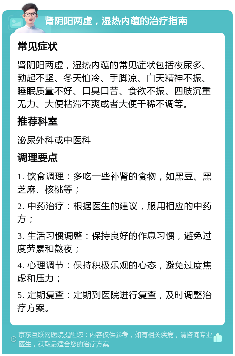 肾阴阳两虚，湿热内蕴的治疗指南 常见症状 肾阴阳两虚，湿热内蕴的常见症状包括夜尿多、勃起不坚、冬天怕冷、手脚凉、白天精神不振、睡眠质量不好、口臭口苦、食欲不振、四肢沉重无力、大便粘滞不爽或者大便干稀不调等。 推荐科室 泌尿外科或中医科 调理要点 1. 饮食调理：多吃一些补肾的食物，如黑豆、黑芝麻、核桃等； 2. 中药治疗：根据医生的建议，服用相应的中药方； 3. 生活习惯调整：保持良好的作息习惯，避免过度劳累和熬夜； 4. 心理调节：保持积极乐观的心态，避免过度焦虑和压力； 5. 定期复查：定期到医院进行复查，及时调整治疗方案。