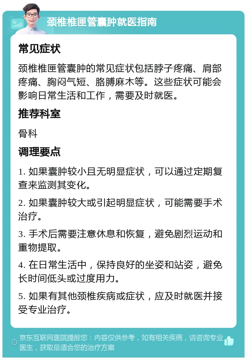 颈椎椎匣管囊肿就医指南 常见症状 颈椎椎匣管囊肿的常见症状包括脖子疼痛、肩部疼痛、胸闷气短、胳膊麻木等。这些症状可能会影响日常生活和工作，需要及时就医。 推荐科室 骨科 调理要点 1. 如果囊肿较小且无明显症状，可以通过定期复查来监测其变化。 2. 如果囊肿较大或引起明显症状，可能需要手术治疗。 3. 手术后需要注意休息和恢复，避免剧烈运动和重物提取。 4. 在日常生活中，保持良好的坐姿和站姿，避免长时间低头或过度用力。 5. 如果有其他颈椎疾病或症状，应及时就医并接受专业治疗。