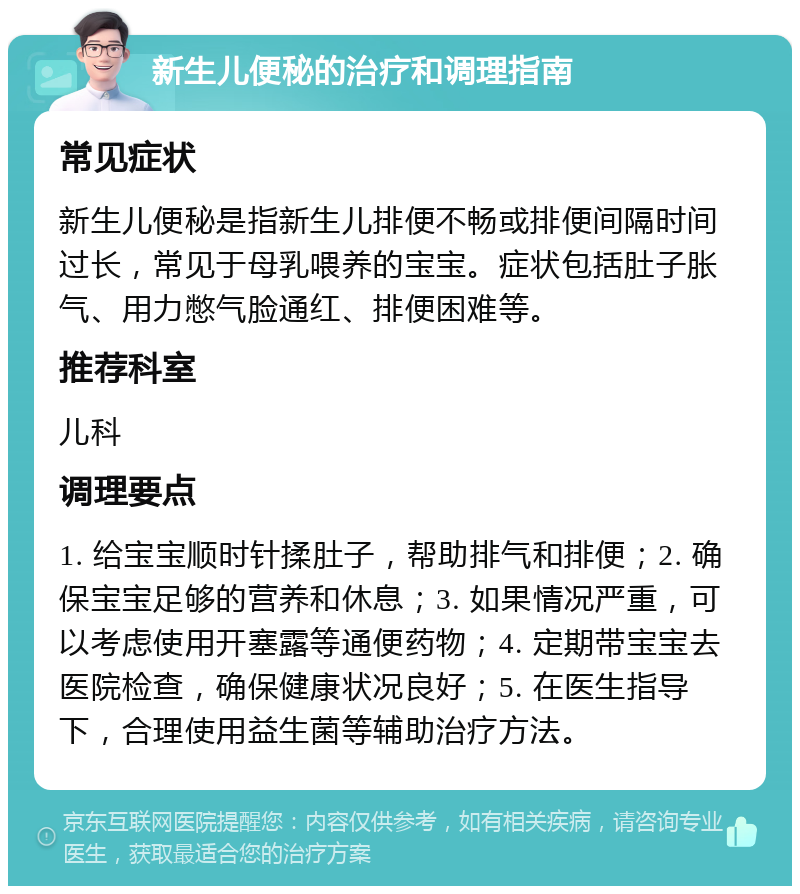 新生儿便秘的治疗和调理指南 常见症状 新生儿便秘是指新生儿排便不畅或排便间隔时间过长，常见于母乳喂养的宝宝。症状包括肚子胀气、用力憋气脸通红、排便困难等。 推荐科室 儿科 调理要点 1. 给宝宝顺时针揉肚子，帮助排气和排便；2. 确保宝宝足够的营养和休息；3. 如果情况严重，可以考虑使用开塞露等通便药物；4. 定期带宝宝去医院检查，确保健康状况良好；5. 在医生指导下，合理使用益生菌等辅助治疗方法。