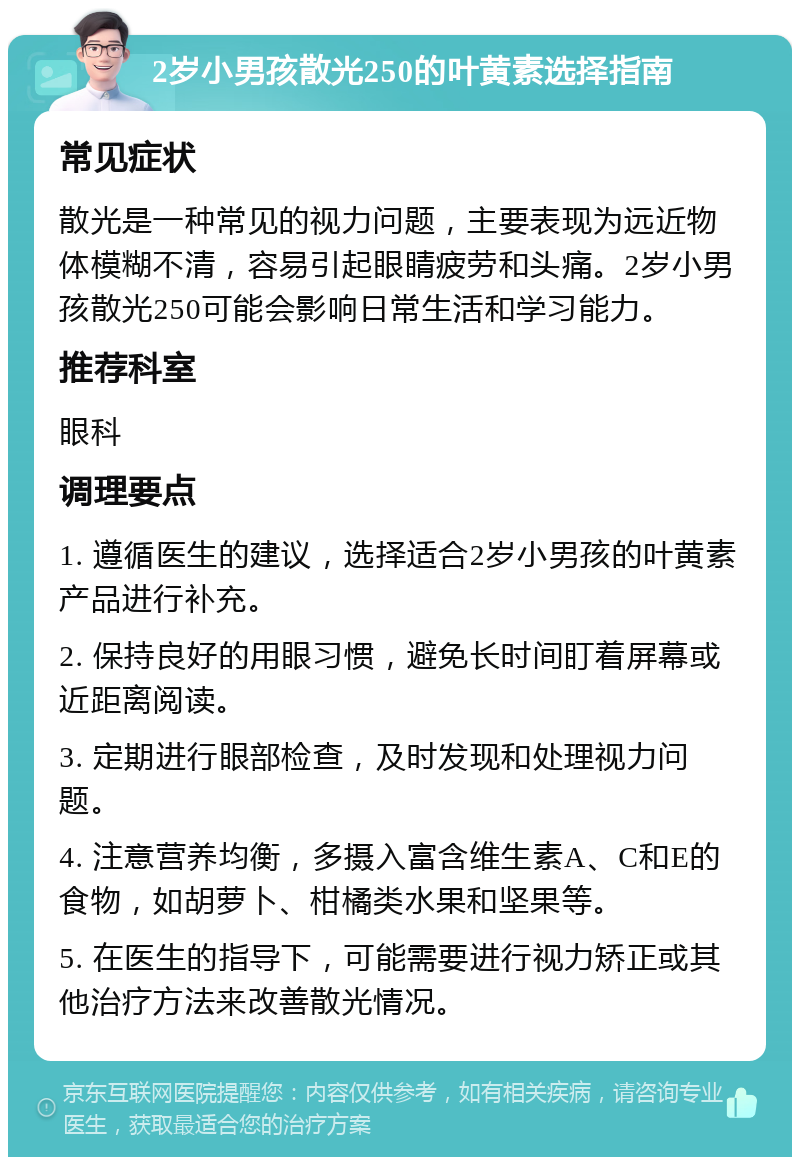 2岁小男孩散光250的叶黄素选择指南 常见症状 散光是一种常见的视力问题，主要表现为远近物体模糊不清，容易引起眼睛疲劳和头痛。2岁小男孩散光250可能会影响日常生活和学习能力。 推荐科室 眼科 调理要点 1. 遵循医生的建议，选择适合2岁小男孩的叶黄素产品进行补充。 2. 保持良好的用眼习惯，避免长时间盯着屏幕或近距离阅读。 3. 定期进行眼部检查，及时发现和处理视力问题。 4. 注意营养均衡，多摄入富含维生素A、C和E的食物，如胡萝卜、柑橘类水果和坚果等。 5. 在医生的指导下，可能需要进行视力矫正或其他治疗方法来改善散光情况。