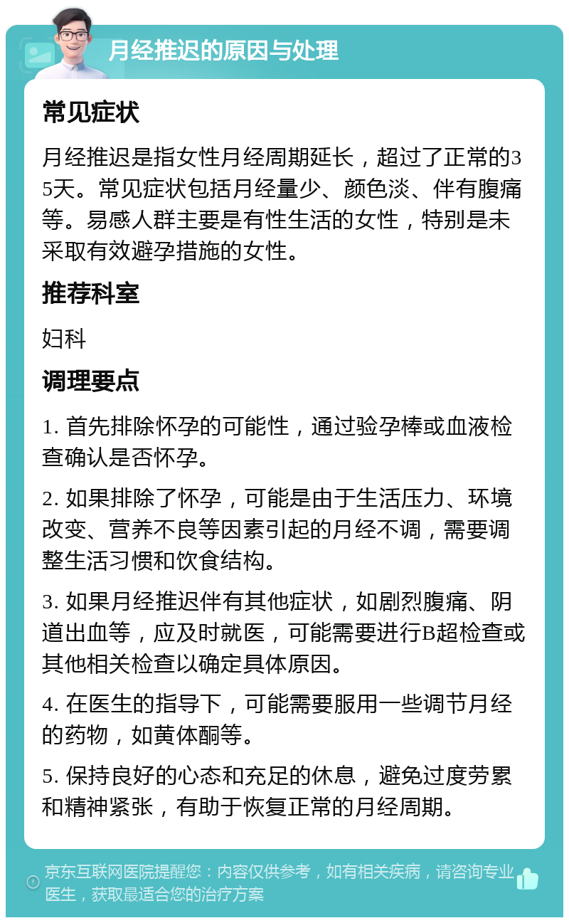 月经推迟的原因与处理 常见症状 月经推迟是指女性月经周期延长，超过了正常的35天。常见症状包括月经量少、颜色淡、伴有腹痛等。易感人群主要是有性生活的女性，特别是未采取有效避孕措施的女性。 推荐科室 妇科 调理要点 1. 首先排除怀孕的可能性，通过验孕棒或血液检查确认是否怀孕。 2. 如果排除了怀孕，可能是由于生活压力、环境改变、营养不良等因素引起的月经不调，需要调整生活习惯和饮食结构。 3. 如果月经推迟伴有其他症状，如剧烈腹痛、阴道出血等，应及时就医，可能需要进行B超检查或其他相关检查以确定具体原因。 4. 在医生的指导下，可能需要服用一些调节月经的药物，如黄体酮等。 5. 保持良好的心态和充足的休息，避免过度劳累和精神紧张，有助于恢复正常的月经周期。