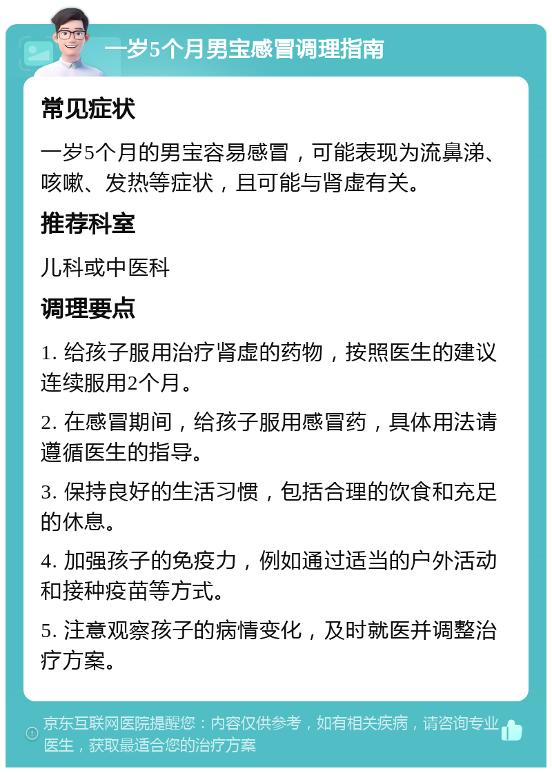 一岁5个月男宝感冒调理指南 常见症状 一岁5个月的男宝容易感冒，可能表现为流鼻涕、咳嗽、发热等症状，且可能与肾虚有关。 推荐科室 儿科或中医科 调理要点 1. 给孩子服用治疗肾虚的药物，按照医生的建议连续服用2个月。 2. 在感冒期间，给孩子服用感冒药，具体用法请遵循医生的指导。 3. 保持良好的生活习惯，包括合理的饮食和充足的休息。 4. 加强孩子的免疫力，例如通过适当的户外活动和接种疫苗等方式。 5. 注意观察孩子的病情变化，及时就医并调整治疗方案。