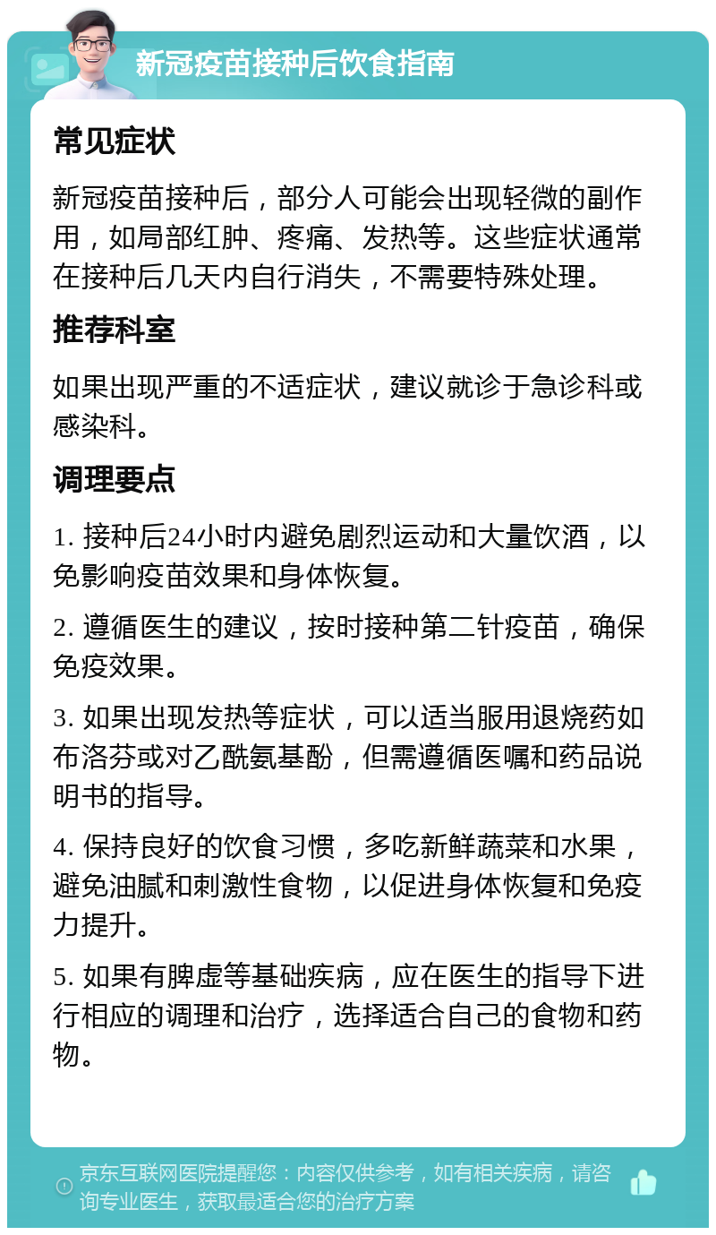 新冠疫苗接种后饮食指南 常见症状 新冠疫苗接种后，部分人可能会出现轻微的副作用，如局部红肿、疼痛、发热等。这些症状通常在接种后几天内自行消失，不需要特殊处理。 推荐科室 如果出现严重的不适症状，建议就诊于急诊科或感染科。 调理要点 1. 接种后24小时内避免剧烈运动和大量饮酒，以免影响疫苗效果和身体恢复。 2. 遵循医生的建议，按时接种第二针疫苗，确保免疫效果。 3. 如果出现发热等症状，可以适当服用退烧药如布洛芬或对乙酰氨基酚，但需遵循医嘱和药品说明书的指导。 4. 保持良好的饮食习惯，多吃新鲜蔬菜和水果，避免油腻和刺激性食物，以促进身体恢复和免疫力提升。 5. 如果有脾虚等基础疾病，应在医生的指导下进行相应的调理和治疗，选择适合自己的食物和药物。