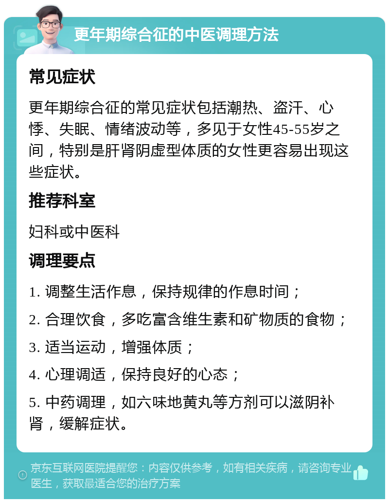 更年期综合征的中医调理方法 常见症状 更年期综合征的常见症状包括潮热、盗汗、心悸、失眠、情绪波动等，多见于女性45-55岁之间，特别是肝肾阴虚型体质的女性更容易出现这些症状。 推荐科室 妇科或中医科 调理要点 1. 调整生活作息，保持规律的作息时间； 2. 合理饮食，多吃富含维生素和矿物质的食物； 3. 适当运动，增强体质； 4. 心理调适，保持良好的心态； 5. 中药调理，如六味地黄丸等方剂可以滋阴补肾，缓解症状。