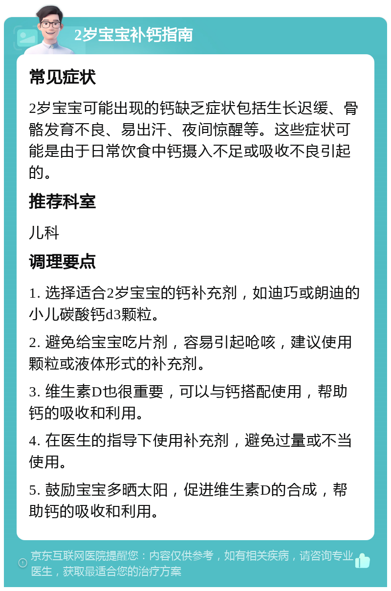 2岁宝宝补钙指南 常见症状 2岁宝宝可能出现的钙缺乏症状包括生长迟缓、骨骼发育不良、易出汗、夜间惊醒等。这些症状可能是由于日常饮食中钙摄入不足或吸收不良引起的。 推荐科室 儿科 调理要点 1. 选择适合2岁宝宝的钙补充剂，如迪巧或朗迪的小儿碳酸钙d3颗粒。 2. 避免给宝宝吃片剂，容易引起呛咳，建议使用颗粒或液体形式的补充剂。 3. 维生素D也很重要，可以与钙搭配使用，帮助钙的吸收和利用。 4. 在医生的指导下使用补充剂，避免过量或不当使用。 5. 鼓励宝宝多晒太阳，促进维生素D的合成，帮助钙的吸收和利用。