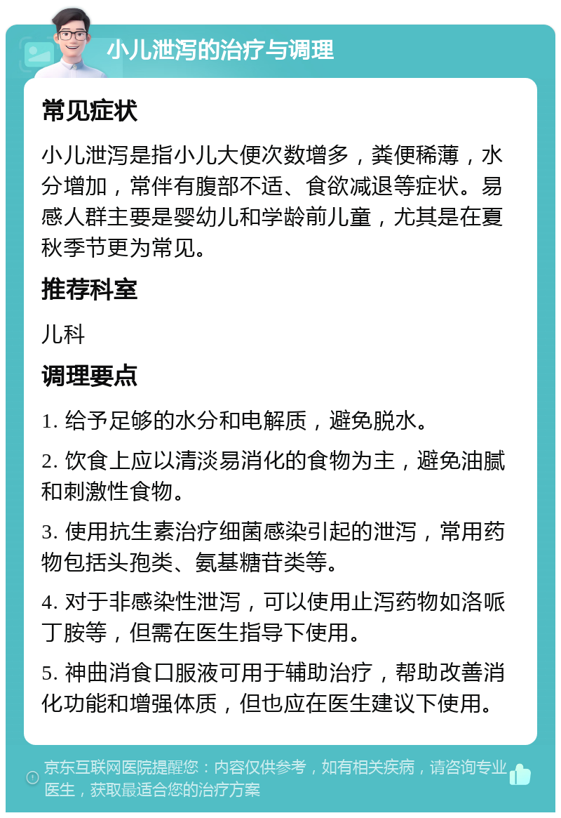 小儿泄泻的治疗与调理 常见症状 小儿泄泻是指小儿大便次数增多，粪便稀薄，水分增加，常伴有腹部不适、食欲减退等症状。易感人群主要是婴幼儿和学龄前儿童，尤其是在夏秋季节更为常见。 推荐科室 儿科 调理要点 1. 给予足够的水分和电解质，避免脱水。 2. 饮食上应以清淡易消化的食物为主，避免油腻和刺激性食物。 3. 使用抗生素治疗细菌感染引起的泄泻，常用药物包括头孢类、氨基糖苷类等。 4. 对于非感染性泄泻，可以使用止泻药物如洛哌丁胺等，但需在医生指导下使用。 5. 神曲消食口服液可用于辅助治疗，帮助改善消化功能和增强体质，但也应在医生建议下使用。