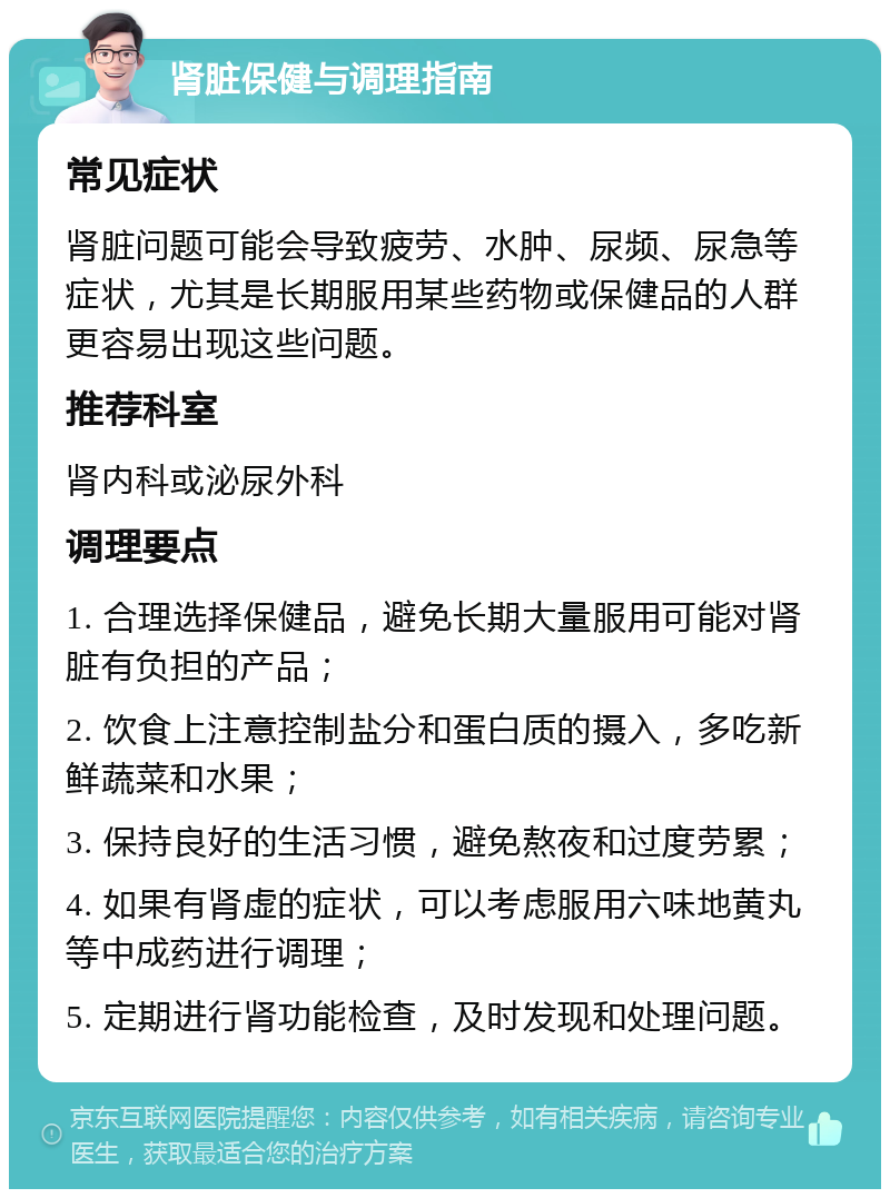 肾脏保健与调理指南 常见症状 肾脏问题可能会导致疲劳、水肿、尿频、尿急等症状，尤其是长期服用某些药物或保健品的人群更容易出现这些问题。 推荐科室 肾内科或泌尿外科 调理要点 1. 合理选择保健品，避免长期大量服用可能对肾脏有负担的产品； 2. 饮食上注意控制盐分和蛋白质的摄入，多吃新鲜蔬菜和水果； 3. 保持良好的生活习惯，避免熬夜和过度劳累； 4. 如果有肾虚的症状，可以考虑服用六味地黄丸等中成药进行调理； 5. 定期进行肾功能检查，及时发现和处理问题。