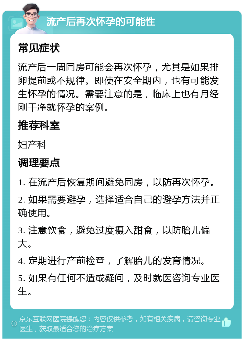 流产后再次怀孕的可能性 常见症状 流产后一周同房可能会再次怀孕，尤其是如果排卵提前或不规律。即使在安全期内，也有可能发生怀孕的情况。需要注意的是，临床上也有月经刚干净就怀孕的案例。 推荐科室 妇产科 调理要点 1. 在流产后恢复期间避免同房，以防再次怀孕。 2. 如果需要避孕，选择适合自己的避孕方法并正确使用。 3. 注意饮食，避免过度摄入甜食，以防胎儿偏大。 4. 定期进行产前检查，了解胎儿的发育情况。 5. 如果有任何不适或疑问，及时就医咨询专业医生。