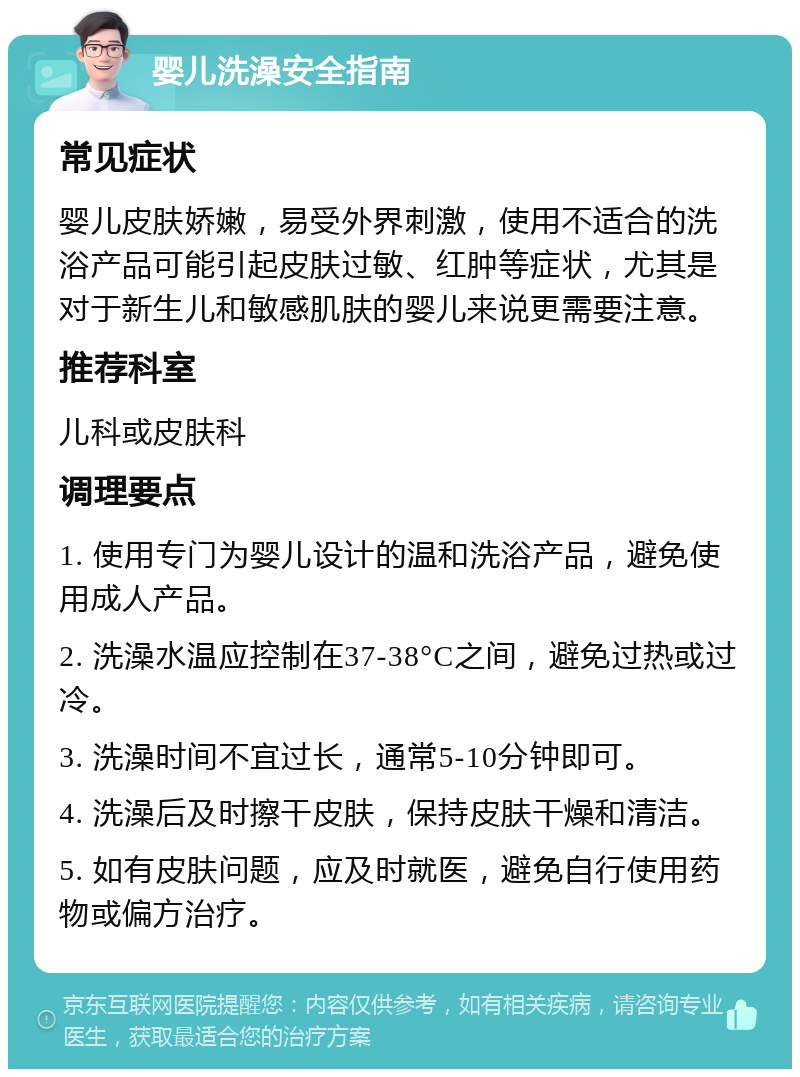 婴儿洗澡安全指南 常见症状 婴儿皮肤娇嫩，易受外界刺激，使用不适合的洗浴产品可能引起皮肤过敏、红肿等症状，尤其是对于新生儿和敏感肌肤的婴儿来说更需要注意。 推荐科室 儿科或皮肤科 调理要点 1. 使用专门为婴儿设计的温和洗浴产品，避免使用成人产品。 2. 洗澡水温应控制在37-38°C之间，避免过热或过冷。 3. 洗澡时间不宜过长，通常5-10分钟即可。 4. 洗澡后及时擦干皮肤，保持皮肤干燥和清洁。 5. 如有皮肤问题，应及时就医，避免自行使用药物或偏方治疗。