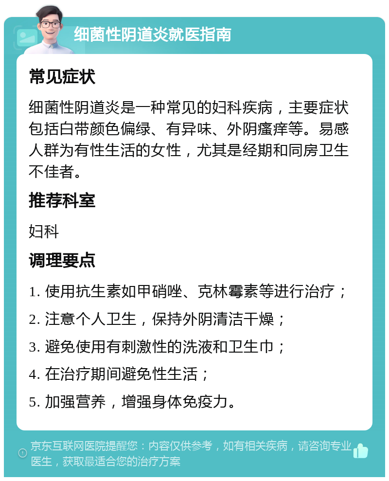 细菌性阴道炎就医指南 常见症状 细菌性阴道炎是一种常见的妇科疾病，主要症状包括白带颜色偏绿、有异味、外阴瘙痒等。易感人群为有性生活的女性，尤其是经期和同房卫生不佳者。 推荐科室 妇科 调理要点 1. 使用抗生素如甲硝唑、克林霉素等进行治疗； 2. 注意个人卫生，保持外阴清洁干燥； 3. 避免使用有刺激性的洗液和卫生巾； 4. 在治疗期间避免性生活； 5. 加强营养，增强身体免疫力。