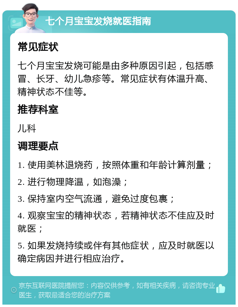 七个月宝宝发烧就医指南 常见症状 七个月宝宝发烧可能是由多种原因引起，包括感冒、长牙、幼儿急疹等。常见症状有体温升高、精神状态不佳等。 推荐科室 儿科 调理要点 1. 使用美林退烧药，按照体重和年龄计算剂量； 2. 进行物理降温，如泡澡； 3. 保持室内空气流通，避免过度包裹； 4. 观察宝宝的精神状态，若精神状态不佳应及时就医； 5. 如果发烧持续或伴有其他症状，应及时就医以确定病因并进行相应治疗。