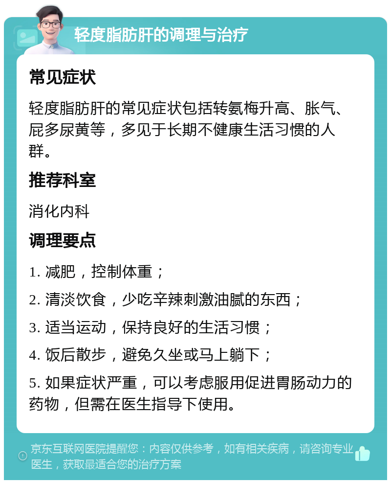 轻度脂肪肝的调理与治疗 常见症状 轻度脂肪肝的常见症状包括转氨梅升高、胀气、屁多尿黄等，多见于长期不健康生活习惯的人群。 推荐科室 消化内科 调理要点 1. 减肥，控制体重； 2. 清淡饮食，少吃辛辣刺激油腻的东西； 3. 适当运动，保持良好的生活习惯； 4. 饭后散步，避免久坐或马上躺下； 5. 如果症状严重，可以考虑服用促进胃肠动力的药物，但需在医生指导下使用。