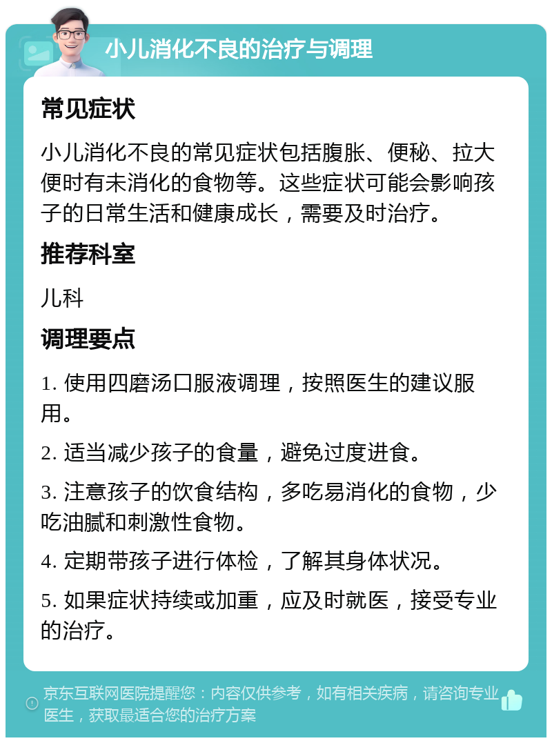 小儿消化不良的治疗与调理 常见症状 小儿消化不良的常见症状包括腹胀、便秘、拉大便时有未消化的食物等。这些症状可能会影响孩子的日常生活和健康成长，需要及时治疗。 推荐科室 儿科 调理要点 1. 使用四磨汤口服液调理，按照医生的建议服用。 2. 适当减少孩子的食量，避免过度进食。 3. 注意孩子的饮食结构，多吃易消化的食物，少吃油腻和刺激性食物。 4. 定期带孩子进行体检，了解其身体状况。 5. 如果症状持续或加重，应及时就医，接受专业的治疗。