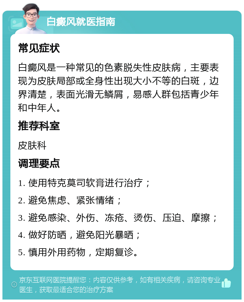 白癜风就医指南 常见症状 白癜风是一种常见的色素脱失性皮肤病，主要表现为皮肤局部或全身性出现大小不等的白斑，边界清楚，表面光滑无鳞屑，易感人群包括青少年和中年人。 推荐科室 皮肤科 调理要点 1. 使用特克莫司软膏进行治疗； 2. 避免焦虑、紧张情绪； 3. 避免感染、外伤、冻疮、烫伤、压迫、摩擦； 4. 做好防晒，避免阳光暴晒； 5. 慎用外用药物，定期复诊。