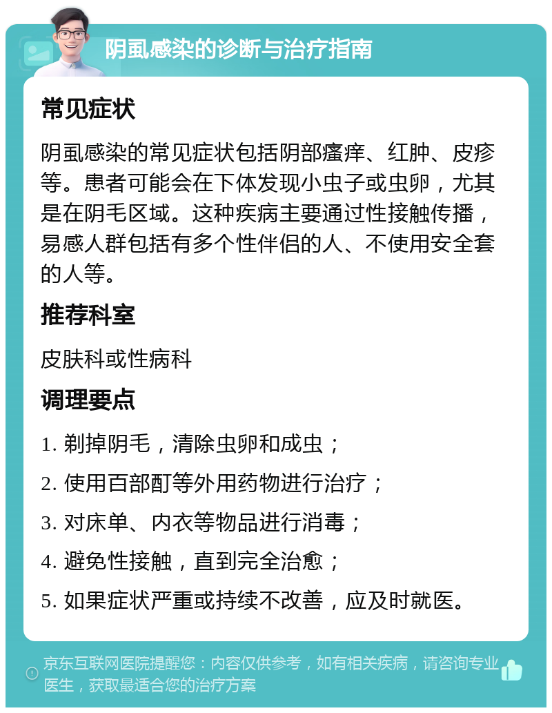 阴虱感染的诊断与治疗指南 常见症状 阴虱感染的常见症状包括阴部瘙痒、红肿、皮疹等。患者可能会在下体发现小虫子或虫卵，尤其是在阴毛区域。这种疾病主要通过性接触传播，易感人群包括有多个性伴侣的人、不使用安全套的人等。 推荐科室 皮肤科或性病科 调理要点 1. 剃掉阴毛，清除虫卵和成虫； 2. 使用百部酊等外用药物进行治疗； 3. 对床单、内衣等物品进行消毒； 4. 避免性接触，直到完全治愈； 5. 如果症状严重或持续不改善，应及时就医。