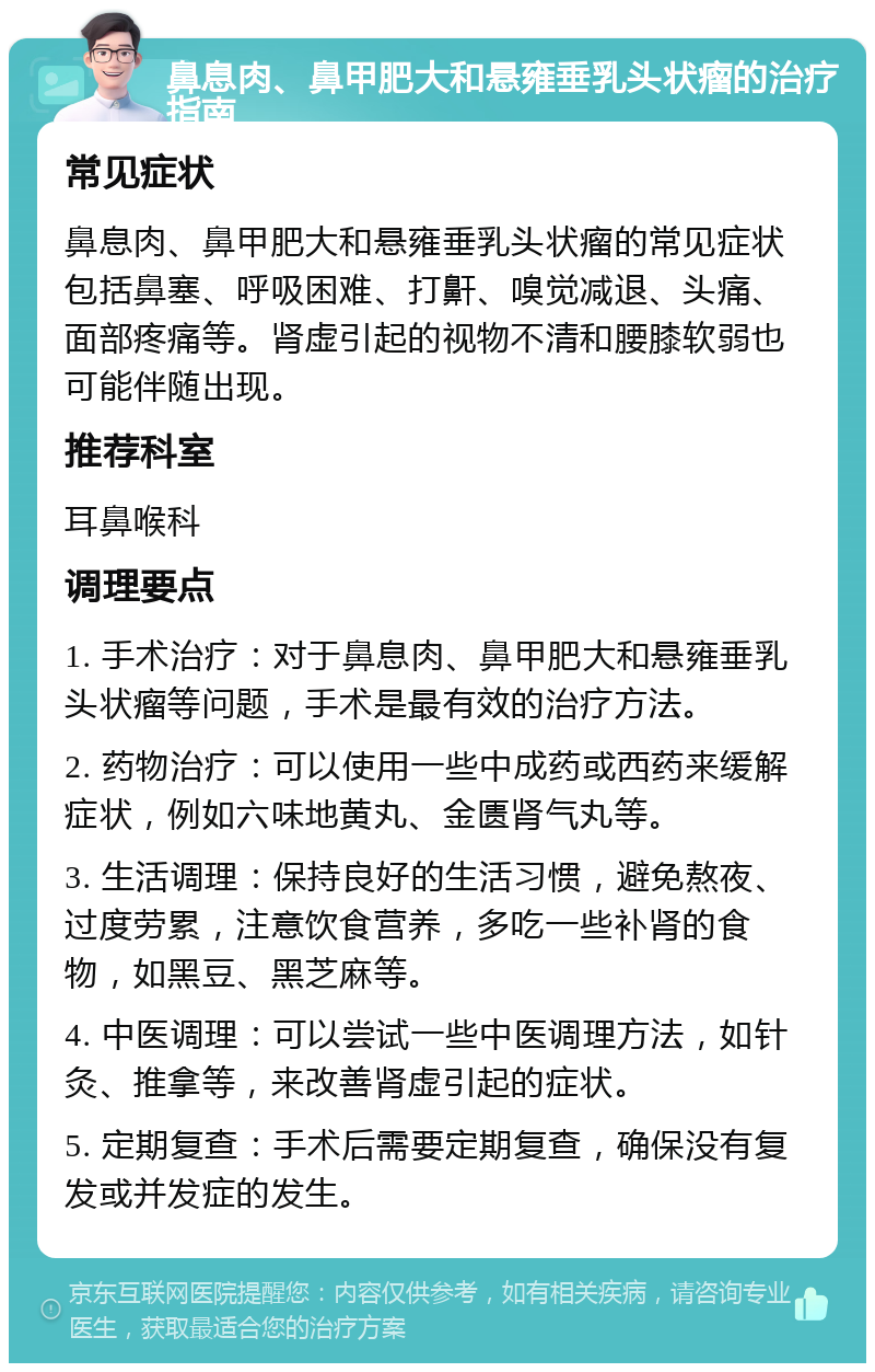 鼻息肉、鼻甲肥大和悬雍垂乳头状瘤的治疗指南 常见症状 鼻息肉、鼻甲肥大和悬雍垂乳头状瘤的常见症状包括鼻塞、呼吸困难、打鼾、嗅觉减退、头痛、面部疼痛等。肾虚引起的视物不清和腰膝软弱也可能伴随出现。 推荐科室 耳鼻喉科 调理要点 1. 手术治疗：对于鼻息肉、鼻甲肥大和悬雍垂乳头状瘤等问题，手术是最有效的治疗方法。 2. 药物治疗：可以使用一些中成药或西药来缓解症状，例如六味地黄丸、金匮肾气丸等。 3. 生活调理：保持良好的生活习惯，避免熬夜、过度劳累，注意饮食营养，多吃一些补肾的食物，如黑豆、黑芝麻等。 4. 中医调理：可以尝试一些中医调理方法，如针灸、推拿等，来改善肾虚引起的症状。 5. 定期复查：手术后需要定期复查，确保没有复发或并发症的发生。