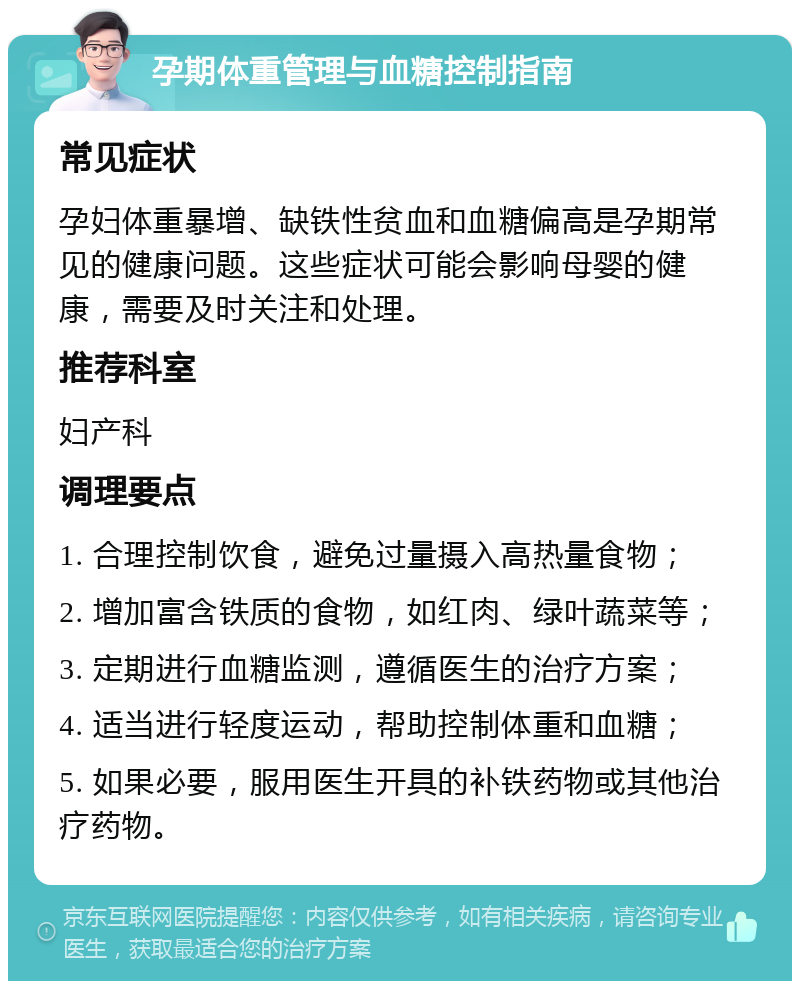 孕期体重管理与血糖控制指南 常见症状 孕妇体重暴增、缺铁性贫血和血糖偏高是孕期常见的健康问题。这些症状可能会影响母婴的健康，需要及时关注和处理。 推荐科室 妇产科 调理要点 1. 合理控制饮食，避免过量摄入高热量食物； 2. 增加富含铁质的食物，如红肉、绿叶蔬菜等； 3. 定期进行血糖监测，遵循医生的治疗方案； 4. 适当进行轻度运动，帮助控制体重和血糖； 5. 如果必要，服用医生开具的补铁药物或其他治疗药物。