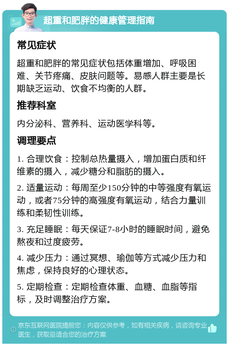 超重和肥胖的健康管理指南 常见症状 超重和肥胖的常见症状包括体重增加、呼吸困难、关节疼痛、皮肤问题等。易感人群主要是长期缺乏运动、饮食不均衡的人群。 推荐科室 内分泌科、营养科、运动医学科等。 调理要点 1. 合理饮食：控制总热量摄入，增加蛋白质和纤维素的摄入，减少糖分和脂肪的摄入。 2. 适量运动：每周至少150分钟的中等强度有氧运动，或者75分钟的高强度有氧运动，结合力量训练和柔韧性训练。 3. 充足睡眠：每天保证7-8小时的睡眠时间，避免熬夜和过度疲劳。 4. 减少压力：通过冥想、瑜伽等方式减少压力和焦虑，保持良好的心理状态。 5. 定期检查：定期检查体重、血糖、血脂等指标，及时调整治疗方案。