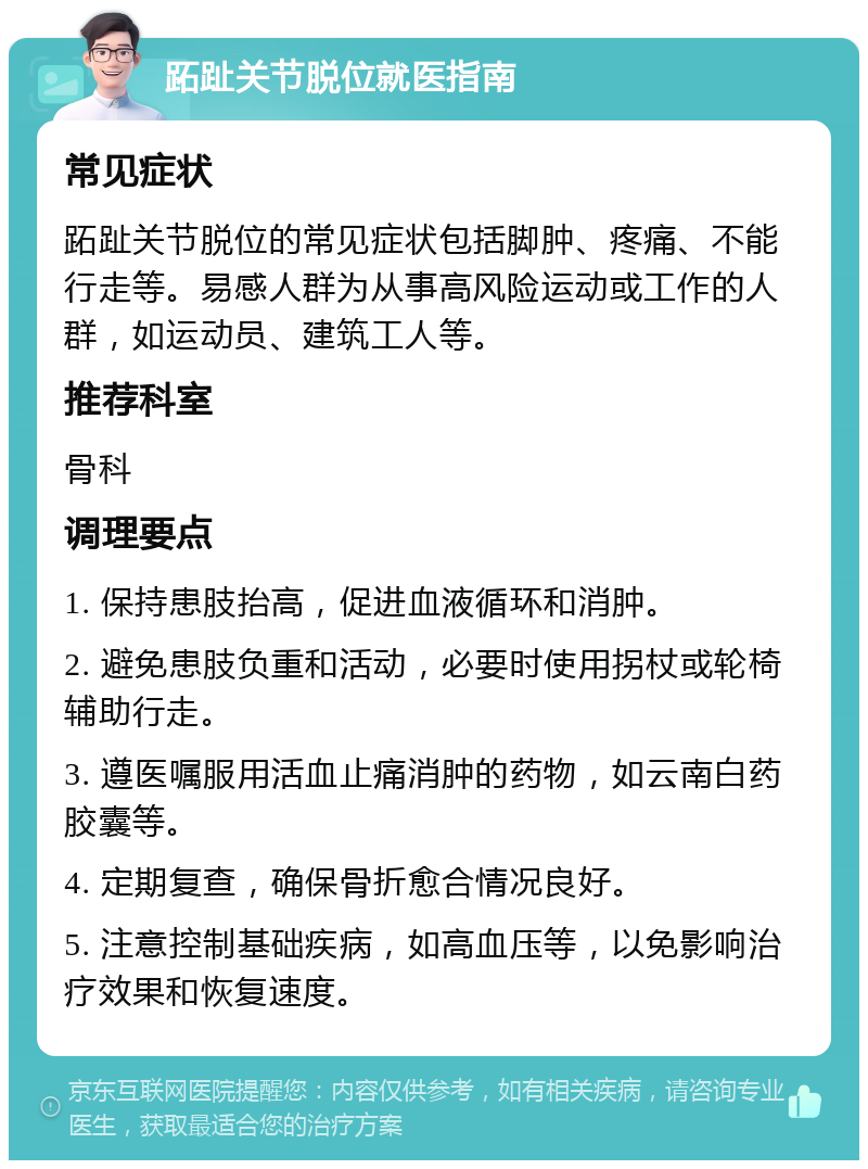 跖趾关节脱位就医指南 常见症状 跖趾关节脱位的常见症状包括脚肿、疼痛、不能行走等。易感人群为从事高风险运动或工作的人群，如运动员、建筑工人等。 推荐科室 骨科 调理要点 1. 保持患肢抬高，促进血液循环和消肿。 2. 避免患肢负重和活动，必要时使用拐杖或轮椅辅助行走。 3. 遵医嘱服用活血止痛消肿的药物，如云南白药胶囊等。 4. 定期复查，确保骨折愈合情况良好。 5. 注意控制基础疾病，如高血压等，以免影响治疗效果和恢复速度。