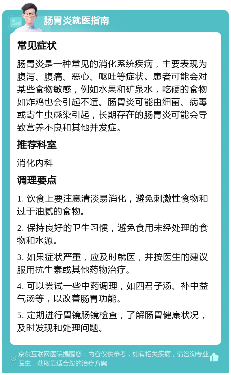 肠胃炎就医指南 常见症状 肠胃炎是一种常见的消化系统疾病，主要表现为腹泻、腹痛、恶心、呕吐等症状。患者可能会对某些食物敏感，例如水果和矿泉水，吃硬的食物如炸鸡也会引起不适。肠胃炎可能由细菌、病毒或寄生虫感染引起，长期存在的肠胃炎可能会导致营养不良和其他并发症。 推荐科室 消化内科 调理要点 1. 饮食上要注意清淡易消化，避免刺激性食物和过于油腻的食物。 2. 保持良好的卫生习惯，避免食用未经处理的食物和水源。 3. 如果症状严重，应及时就医，并按医生的建议服用抗生素或其他药物治疗。 4. 可以尝试一些中药调理，如四君子汤、补中益气汤等，以改善肠胃功能。 5. 定期进行胃镜肠镜检查，了解肠胃健康状况，及时发现和处理问题。