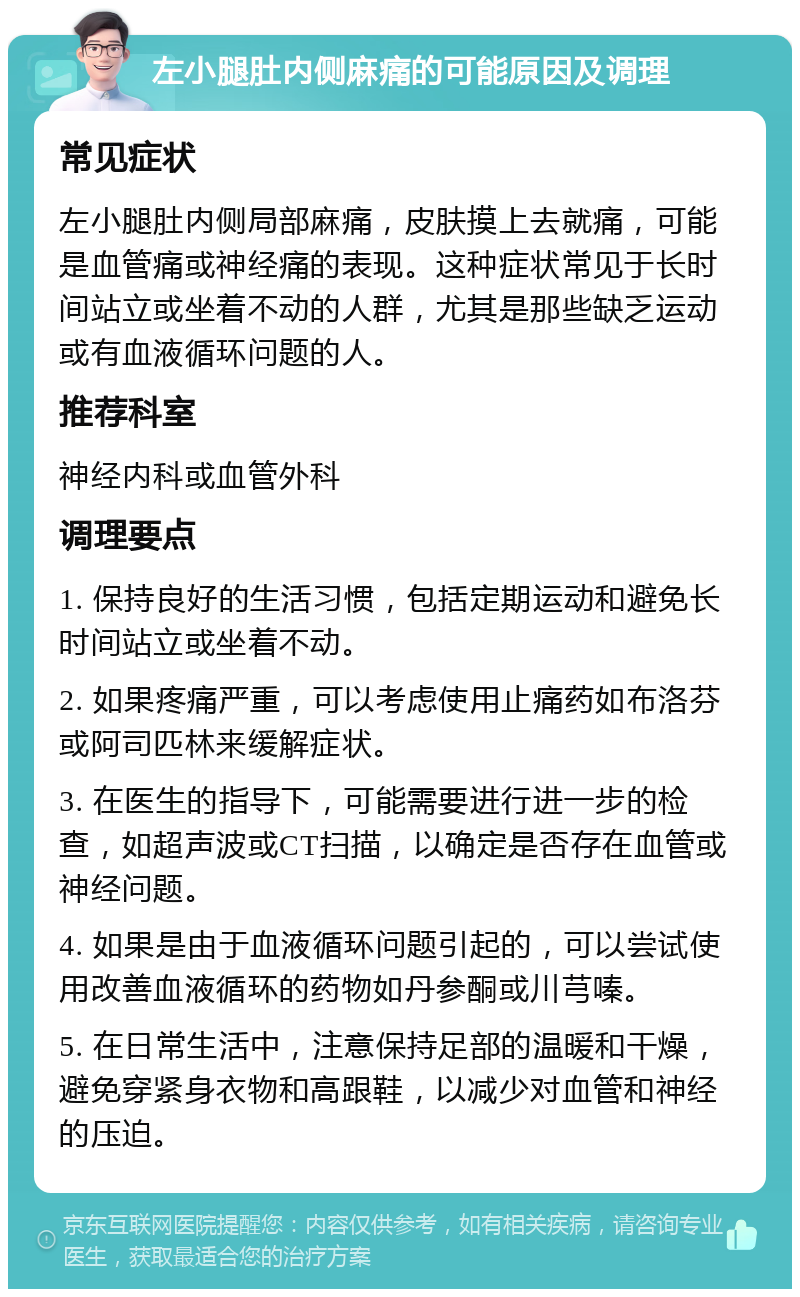 左小腿肚内侧麻痛的可能原因及调理 常见症状 左小腿肚内侧局部麻痛，皮肤摸上去就痛，可能是血管痛或神经痛的表现。这种症状常见于长时间站立或坐着不动的人群，尤其是那些缺乏运动或有血液循环问题的人。 推荐科室 神经内科或血管外科 调理要点 1. 保持良好的生活习惯，包括定期运动和避免长时间站立或坐着不动。 2. 如果疼痛严重，可以考虑使用止痛药如布洛芬或阿司匹林来缓解症状。 3. 在医生的指导下，可能需要进行进一步的检查，如超声波或CT扫描，以确定是否存在血管或神经问题。 4. 如果是由于血液循环问题引起的，可以尝试使用改善血液循环的药物如丹参酮或川芎嗪。 5. 在日常生活中，注意保持足部的温暖和干燥，避免穿紧身衣物和高跟鞋，以减少对血管和神经的压迫。