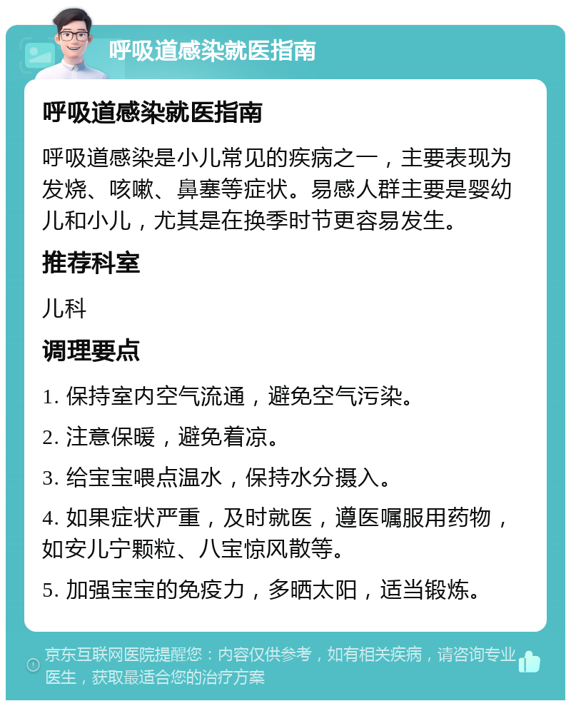 呼吸道感染就医指南 呼吸道感染就医指南 呼吸道感染是小儿常见的疾病之一，主要表现为发烧、咳嗽、鼻塞等症状。易感人群主要是婴幼儿和小儿，尤其是在换季时节更容易发生。 推荐科室 儿科 调理要点 1. 保持室内空气流通，避免空气污染。 2. 注意保暖，避免着凉。 3. 给宝宝喂点温水，保持水分摄入。 4. 如果症状严重，及时就医，遵医嘱服用药物，如安儿宁颗粒、八宝惊风散等。 5. 加强宝宝的免疫力，多晒太阳，适当锻炼。