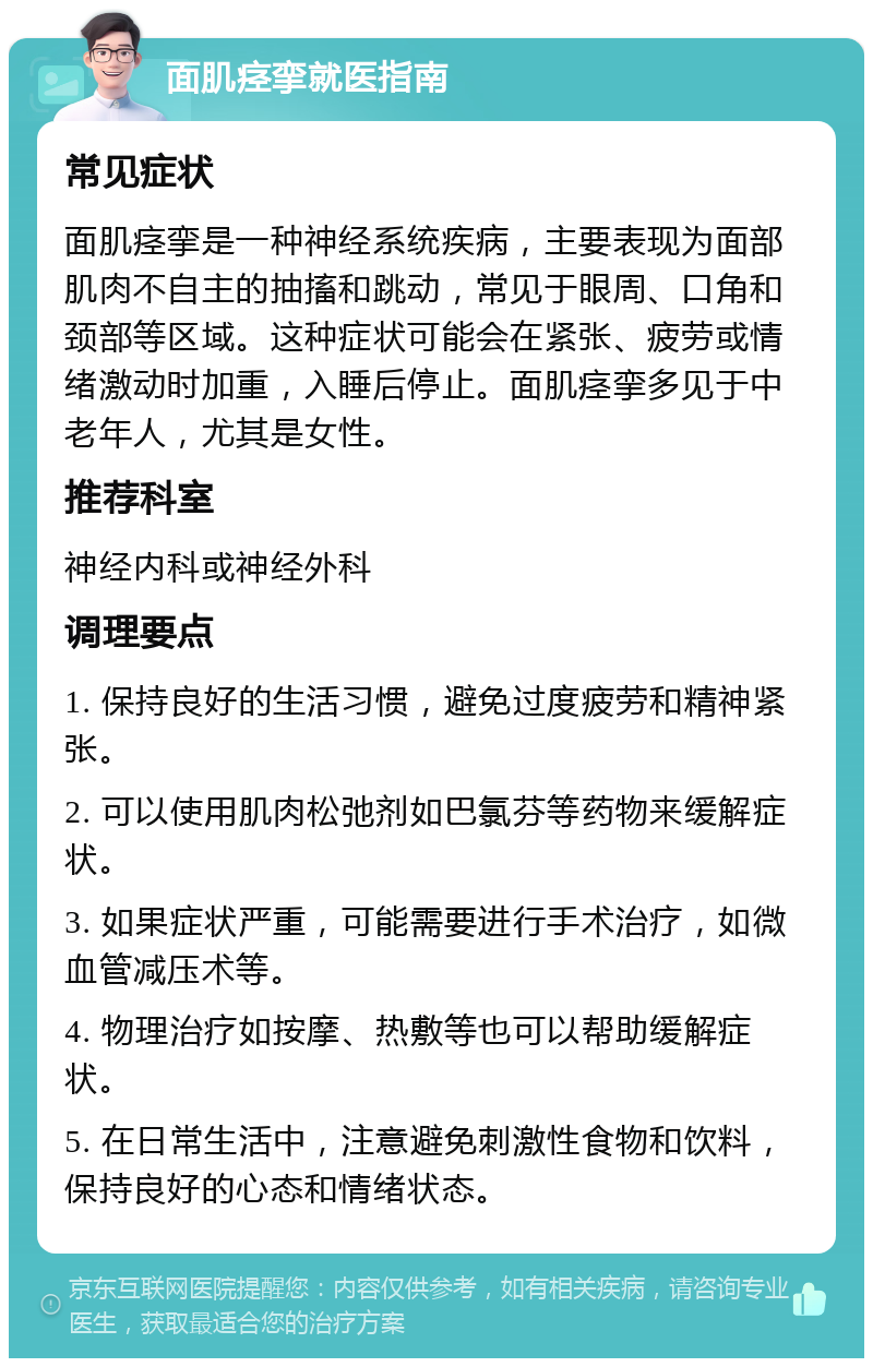 面肌痉挛就医指南 常见症状 面肌痉挛是一种神经系统疾病，主要表现为面部肌肉不自主的抽搐和跳动，常见于眼周、口角和颈部等区域。这种症状可能会在紧张、疲劳或情绪激动时加重，入睡后停止。面肌痉挛多见于中老年人，尤其是女性。 推荐科室 神经内科或神经外科 调理要点 1. 保持良好的生活习惯，避免过度疲劳和精神紧张。 2. 可以使用肌肉松弛剂如巴氯芬等药物来缓解症状。 3. 如果症状严重，可能需要进行手术治疗，如微血管减压术等。 4. 物理治疗如按摩、热敷等也可以帮助缓解症状。 5. 在日常生活中，注意避免刺激性食物和饮料，保持良好的心态和情绪状态。