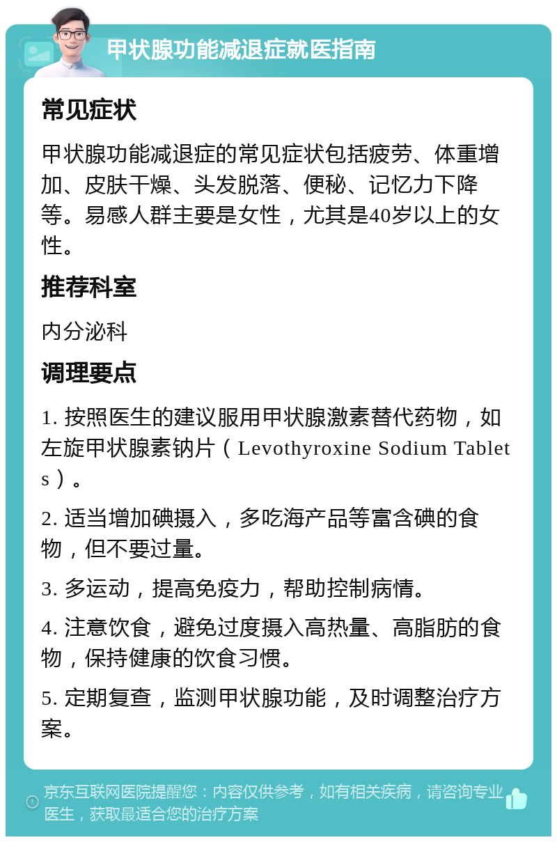 甲状腺功能减退症就医指南 常见症状 甲状腺功能减退症的常见症状包括疲劳、体重增加、皮肤干燥、头发脱落、便秘、记忆力下降等。易感人群主要是女性，尤其是40岁以上的女性。 推荐科室 内分泌科 调理要点 1. 按照医生的建议服用甲状腺激素替代药物，如左旋甲状腺素钠片（Levothyroxine Sodium Tablets）。 2. 适当增加碘摄入，多吃海产品等富含碘的食物，但不要过量。 3. 多运动，提高免疫力，帮助控制病情。 4. 注意饮食，避免过度摄入高热量、高脂肪的食物，保持健康的饮食习惯。 5. 定期复查，监测甲状腺功能，及时调整治疗方案。