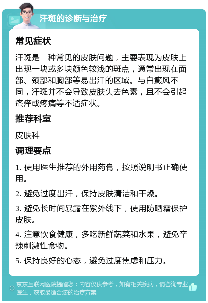 汗斑的诊断与治疗 常见症状 汗斑是一种常见的皮肤问题，主要表现为皮肤上出现一块或多块颜色较浅的斑点，通常出现在面部、颈部和胸部等易出汗的区域。与白癜风不同，汗斑并不会导致皮肤失去色素，且不会引起瘙痒或疼痛等不适症状。 推荐科室 皮肤科 调理要点 1. 使用医生推荐的外用药膏，按照说明书正确使用。 2. 避免过度出汗，保持皮肤清洁和干燥。 3. 避免长时间暴露在紫外线下，使用防晒霜保护皮肤。 4. 注意饮食健康，多吃新鲜蔬菜和水果，避免辛辣刺激性食物。 5. 保持良好的心态，避免过度焦虑和压力。