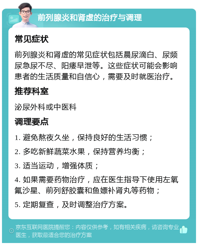 前列腺炎和肾虚的治疗与调理 常见症状 前列腺炎和肾虚的常见症状包括晨尿滴白、尿频尿急尿不尽、阳痿早泄等。这些症状可能会影响患者的生活质量和自信心，需要及时就医治疗。 推荐科室 泌尿外科或中医科 调理要点 1. 避免熬夜久坐，保持良好的生活习惯； 2. 多吃新鲜蔬菜水果，保持营养均衡； 3. 适当运动，增强体质； 4. 如果需要药物治疗，应在医生指导下使用左氧氟沙星、前列舒胶囊和鱼嫖补肾丸等药物； 5. 定期复查，及时调整治疗方案。