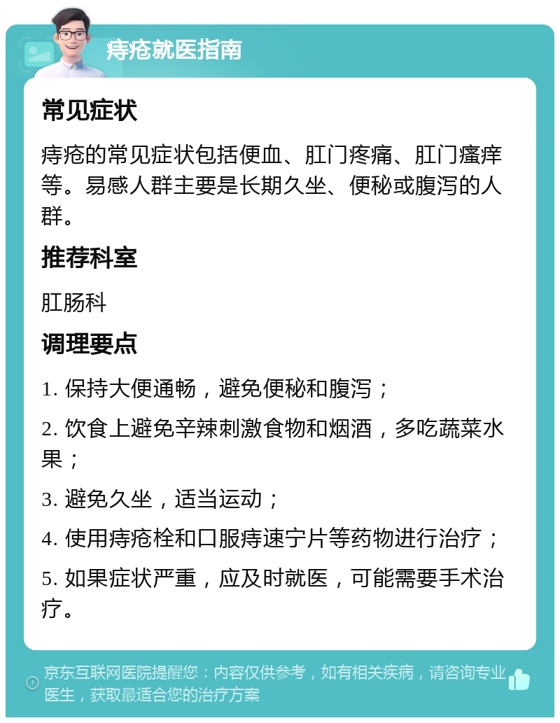 痔疮就医指南 常见症状 痔疮的常见症状包括便血、肛门疼痛、肛门瘙痒等。易感人群主要是长期久坐、便秘或腹泻的人群。 推荐科室 肛肠科 调理要点 1. 保持大便通畅，避免便秘和腹泻； 2. 饮食上避免辛辣刺激食物和烟酒，多吃蔬菜水果； 3. 避免久坐，适当运动； 4. 使用痔疮栓和口服痔速宁片等药物进行治疗； 5. 如果症状严重，应及时就医，可能需要手术治疗。