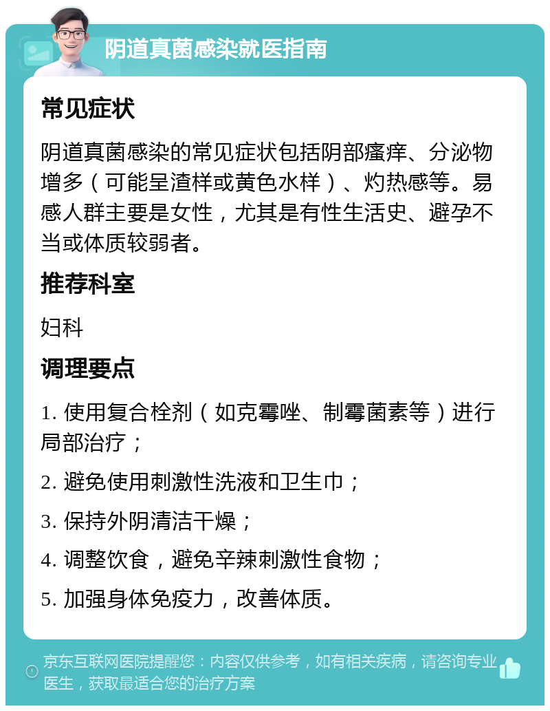 阴道真菌感染就医指南 常见症状 阴道真菌感染的常见症状包括阴部瘙痒、分泌物增多（可能呈渣样或黄色水样）、灼热感等。易感人群主要是女性，尤其是有性生活史、避孕不当或体质较弱者。 推荐科室 妇科 调理要点 1. 使用复合栓剂（如克霉唑、制霉菌素等）进行局部治疗； 2. 避免使用刺激性洗液和卫生巾； 3. 保持外阴清洁干燥； 4. 调整饮食，避免辛辣刺激性食物； 5. 加强身体免疫力，改善体质。